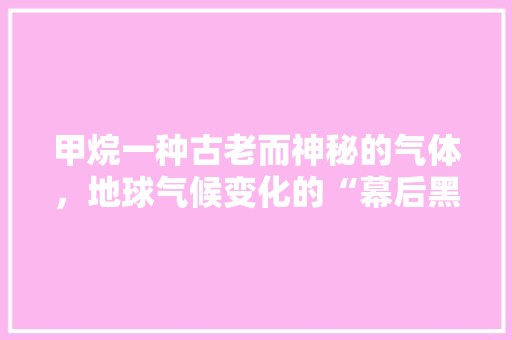 甲烷一种古老而神秘的气体，地球气候变化的“幕后黑手”