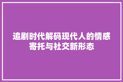 追剧时代解码现代人的情感寄托与社交新形态