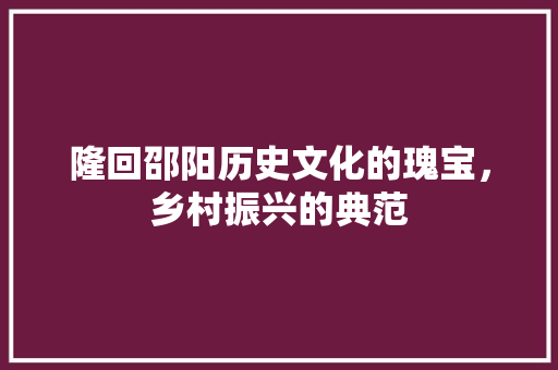隆回邵阳历史文化的瑰宝，乡村振兴的典范