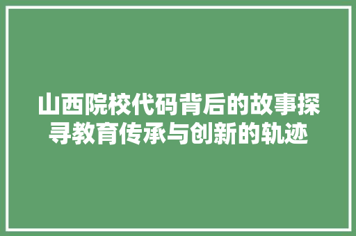山西院校代码背后的故事探寻教育传承与创新的轨迹