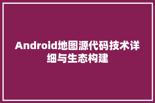 Android地图源代码技术详细与生态构建