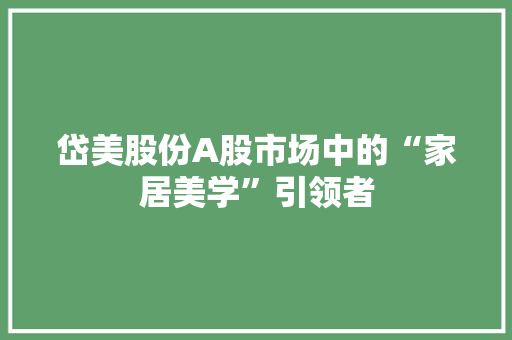 岱美股份A股市场中的“家居美学”引领者