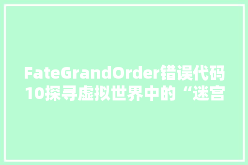 FateGrandOrder错误代码10探寻虚拟世界中的“迷宫困境”