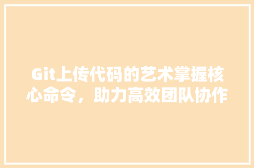 Git上传代码的艺术掌握核心命令，助力高效团队协作
