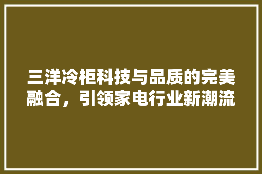 三洋冷柜科技与品质的完美融合，引领家电行业新潮流
