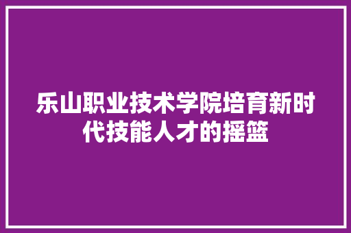 乐山职业技术学院培育新时代技能人才的摇篮