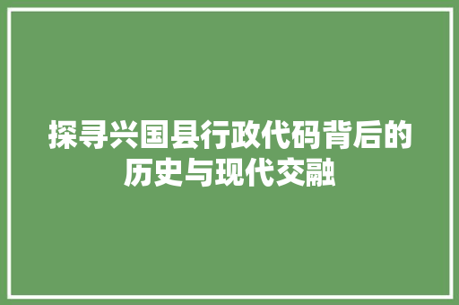 探寻兴国县行政代码背后的历史与现代交融