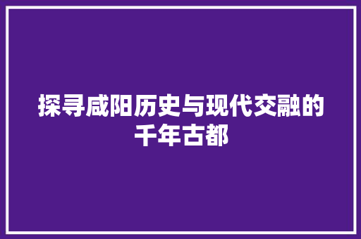 探寻咸阳历史与现代交融的千年古都