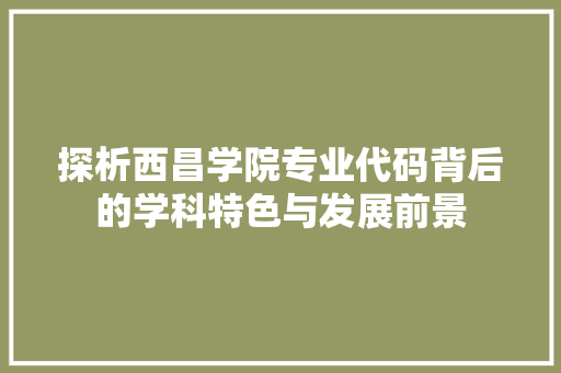 探析西昌学院专业代码背后的学科特色与发展前景