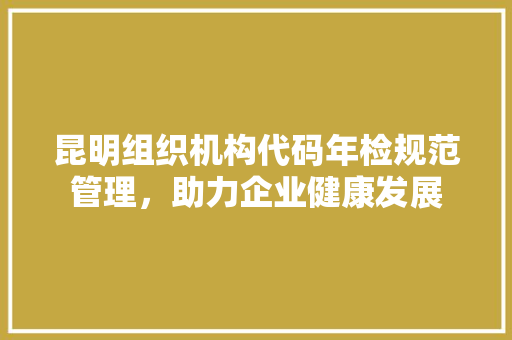 昆明组织机构代码年检规范管理，助力企业健康发展