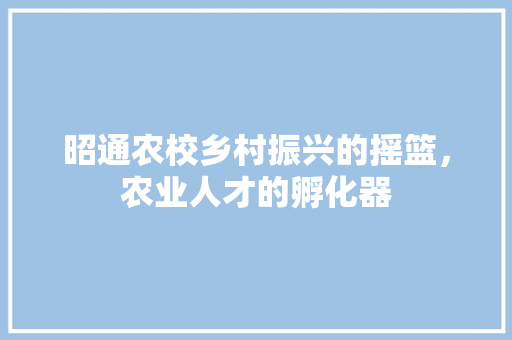 昭通农校乡村振兴的摇篮，农业人才的孵化器