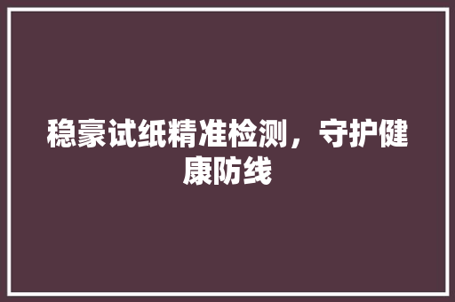 稳豪试纸精准检测，守护健康防线