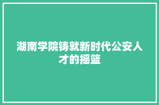 湖南学院铸就新时代公安人才的摇篮