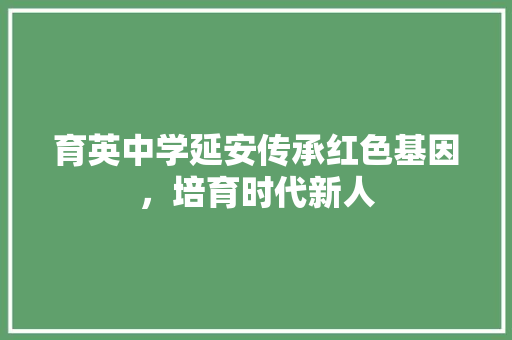 育英中学延安传承红色基因，培育时代新人