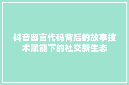 抖音留言代码背后的故事技术赋能下的社交新生态