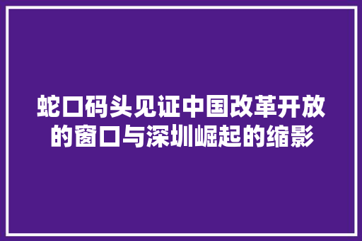 蛇口码头见证中国改革开放的窗口与深圳崛起的缩影