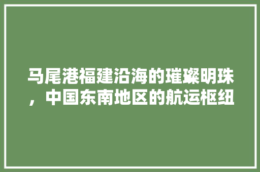 马尾港福建沿海的璀璨明珠，中国东南地区的航运枢纽