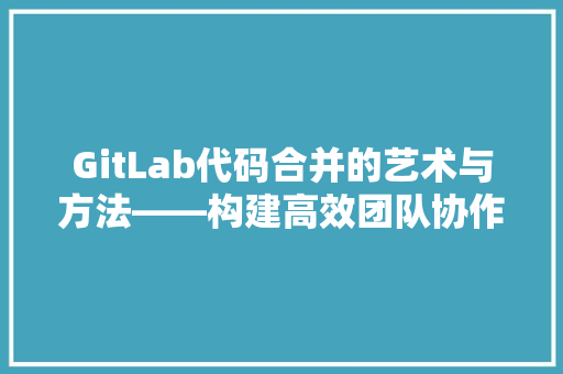 GitLab代码合并的艺术与方法——构建高效团队协作的桥梁