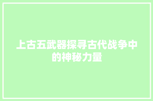 上古五武器探寻古代战争中的神秘力量