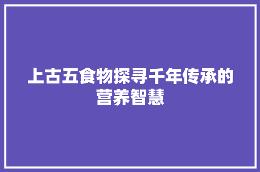 上古五食物探寻千年传承的营养智慧