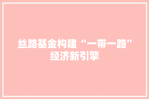 丝路基金构建“一带一路”经济新引擎