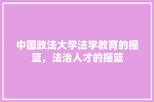 中国政法大学法学教育的摇篮，法治人才的摇篮