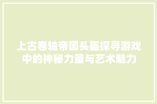 上古卷轴帝国头盔探寻游戏中的神秘力量与艺术魅力
