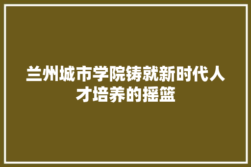 兰州城市学院铸就新时代人才培养的摇篮
