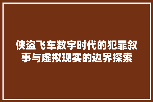 侠盗飞车数字时代的犯罪叙事与虚拟现实的边界探索