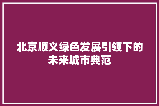 北京顺义绿色发展引领下的未来城市典范