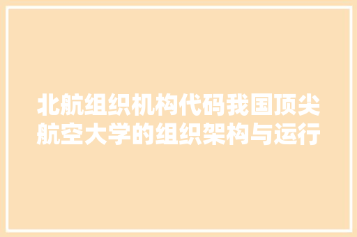 北航组织机构代码我国顶尖航空大学的组织架构与运行机制