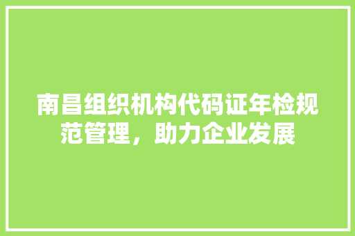 南昌组织机构代码证年检规范管理，助力企业发展