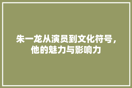朱一龙从演员到文化符号，他的魅力与影响力