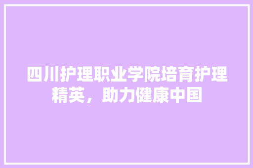 四川护理职业学院培育护理精英，助力健康中国