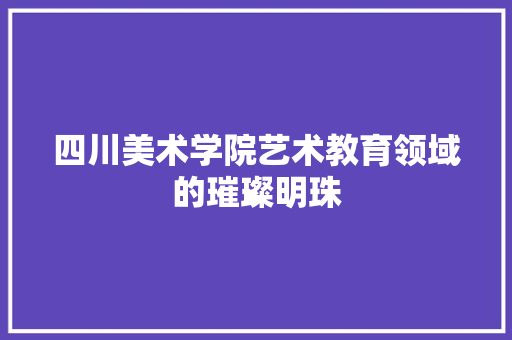 四川美术学院艺术教育领域的璀璨明珠