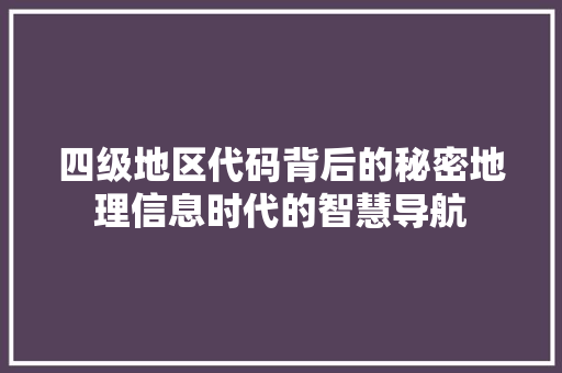 四级地区代码背后的秘密地理信息时代的智慧导航  第1张