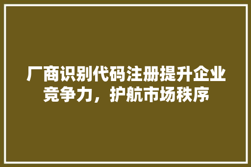 厂商识别代码注册提升企业竞争力，护航市场秩序