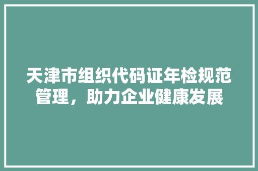 天津市组织代码证年检规范管理，助力企业健康发展