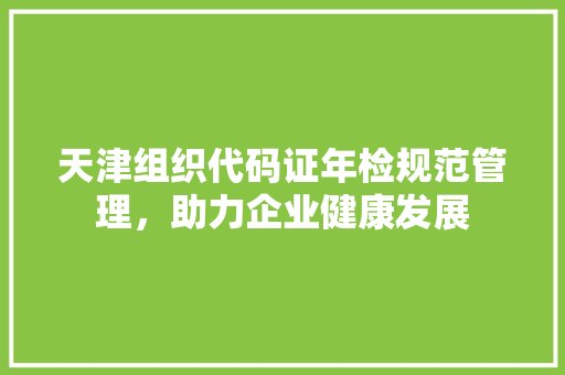 天津组织代码证年检规范管理，助力企业健康发展
