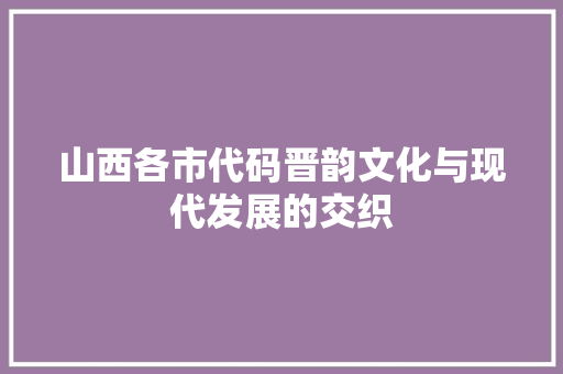 山西各市代码晋韵文化与现代发展的交织