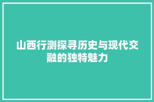 山西行测探寻历史与现代交融的独特魅力