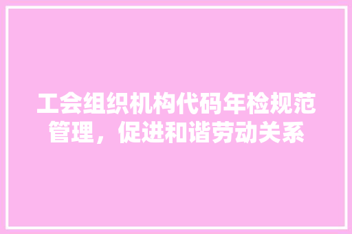 工会组织机构代码年检规范管理，促进和谐劳动关系