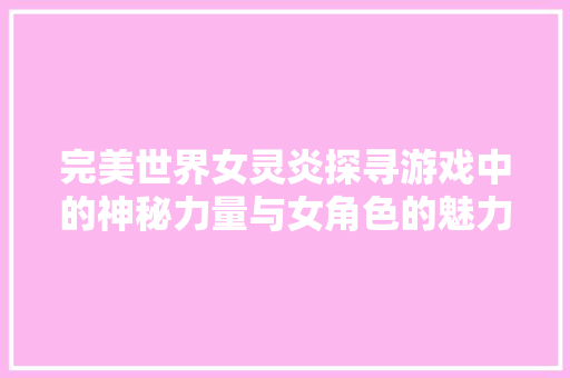 完美世界女灵炎探寻游戏中的神秘力量与女角色的魅力