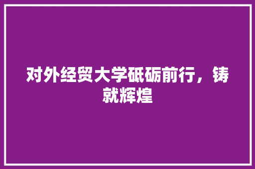对外经贸大学砥砺前行，铸就辉煌  第1张