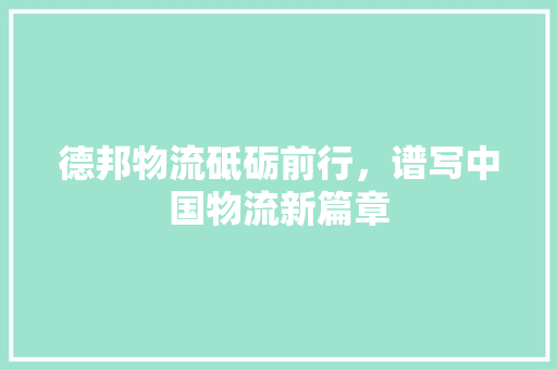 德邦物流砥砺前行，谱写中国物流新篇章