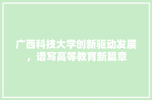 广西科技大学创新驱动发展，谱写高等教育新篇章