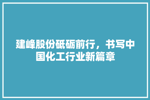 建峰股份砥砺前行，书写中国化工行业新篇章