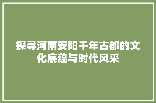 探寻河南安阳千年古都的文化底蕴与时代风采