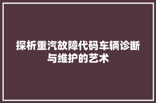 探析重汽故障代码车辆诊断与维护的艺术