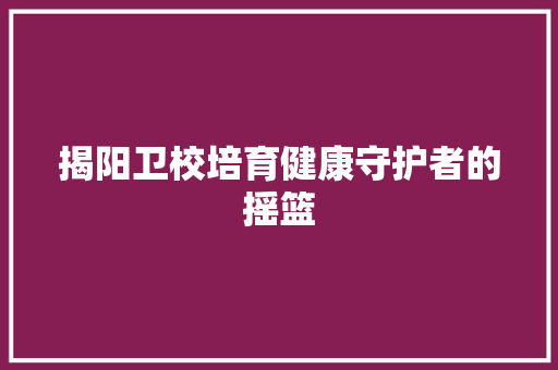 揭阳卫校培育健康守护者的摇篮